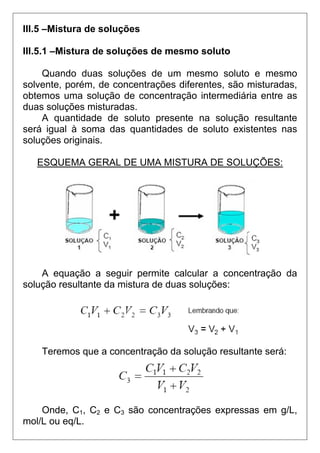 III.5 –Mistura de soluções

III.5.1 –Mistura de soluções de mesmo soluto

    Quando duas soluções de um mesmo soluto e mesmo
solvente, porém, de concentrações diferentes, são misturadas,
obtemos uma solução de concentração intermediária entre as
duas soluções misturadas.
    A quantidade de soluto presente na solução resultante
será igual à soma das quantidades de soluto existentes nas
soluções originais.

   ESQUEMA GERAL DE UMA MISTURA DE SOLUÇÕES:




    A equação a seguir permite calcular a concentração da
solução resultante da mistura de duas soluções:




    Teremos que a concentração da solução resultante será:




    Onde, C1, C2 e C3 são concentrações expressas em g/L,
mol/L ou eq/L.
 