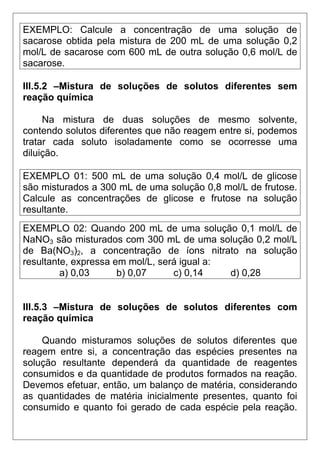EXEMPLO: Calcule a concentração de uma solução de
sacarose obtida pela mistura de 200 mL de uma solução 0,2
mol/L de sacarose com 600 mL de outra solução 0,6 mol/L de
sacarose.

III.5.2 –Mistura de soluções de solutos diferentes sem
reação química

     Na mistura de duas soluções de mesmo solvente,
contendo solutos diferentes que não reagem entre si, podemos
tratar cada soluto isoladamente como se ocorresse uma
diluição.

EXEMPLO 01: 500 mL de uma solução 0,4 mol/L de glicose
são misturados a 300 mL de uma solução 0,8 mol/L de frutose.
Calcule as concentrações de glicose e frutose na solução
resultante.
EXEMPLO 02: Quando 200 mL de uma solução 0,1 mol/L de
NaNO3 são misturados com 300 mL de uma solução 0,2 mol/L
de Ba(NO3)2, a concentração de íons nitrato na solução
resultante, expressa em mol/L, será igual a:
         a) 0,03      b) 0,07     c) 0,14    d) 0,28


III.5.3 –Mistura de soluções de solutos diferentes com
reação química

    Quando misturamos soluções de solutos diferentes que
reagem entre si, a concentração das espécies presentes na
solução resultante dependerá da quantidade de reagentes
consumidos e da quantidade de produtos formados na reação.
Devemos efetuar, então, um balanço de matéria, considerando
as quantidades de matéria inicialmente presentes, quanto foi
consumido e quanto foi gerado de cada espécie pela reação.
 