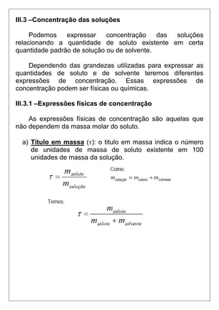 III.3 –Concentração das soluções

     Podemos    expressar    concentração    das soluções
relacionando a quantidade de soluto existente em certa
quantidade padrão de solução ou de solvente.

    Dependendo das grandezas utilizadas para expressar as
quantidades de soluto e de solvente teremos diferentes
expressões de concentração. Essas expressões de
concentração podem ser físicas ou químicas.

III.3.1 –Expressões físicas de concentração

    As expressões físicas de concentração são aquelas que
não dependem da massa molar do soluto.

  a) Título em massa (τ): o titulo em massa indica o número
     de unidades de massa de soluto existente em 100
     unidades de massa da solução.
 
