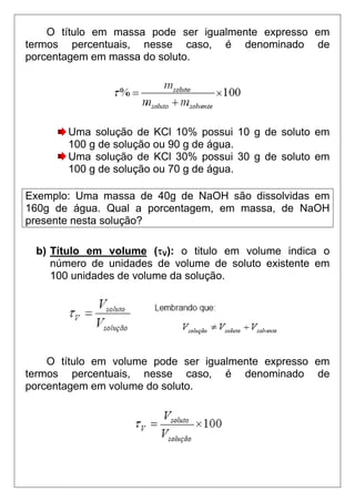 O título em massa pode ser igualmente expresso em
termos percentuais, nesse caso, é denominado de
porcentagem em massa do soluto.




       Uma solução de KCl 10% possui 10 g de soluto em
       100 g de solução ou 90 g de água.
       Uma solução de KCl 30% possui 30 g de soluto em
       100 g de solução ou 70 g de água.

Exemplo: Uma massa de 40g de NaOH são dissolvidas em
160g de água. Qual a porcentagem, em massa, de NaOH
presente nesta solução?

 b) Título em volume (τV): o titulo em volume indica o
    número de unidades de volume de soluto existente em
    100 unidades de volume da solução.




    O título em volume pode ser igualmente expresso em
termos percentuais, nesse caso, é denominado de
porcentagem em volume do soluto.
 
