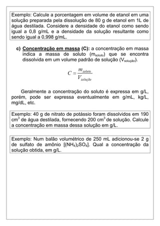 Exemplo: Calcule a porcentagem em volume de etanol em uma
solução preparada pela dissolução de 80 g de etanol em 1L de
água destilada. Considere a densidade do etanol como sendo
igual a 0,8 g/mL e a densidade da solução resultante como
sendo igual a 0,998 g/mL.

  c) Concentração em massa (C): a concentração em massa
     indica a massa de soluto (msoluto) que se encontra
     dissolvida em um volume padrão de solução (Vsolução).




    Geralmente a concentração do soluto é expressa em g/L,
porém, pode ser expressa eventualmente em g/mL, kg/L,
mg/dL, etc.

Exemplo: 40 g de nitrato de potássio foram dissolvidos em 190
cm3 de água destilada, fornecendo 200 cm3 de solução. Calcule
a concentração em massa dessa solução em g/L.

Exemplo: Num balão volumétrico de 250 mL adicionou-se 2 g
de sulfato de amônio [(NH4)2SO4]. Qual a concentração da
solução obtida, em g/L.
 