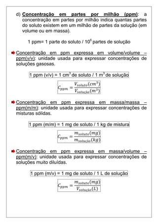 d) Concentração em partes por milhão (ppm): a
   concentração em partes por milhão indica quantas partes
   do soluto existem em um milhão de partes da solução (em
   volume ou em massa).

     1 ppm= 1 parte do soluto / 106 partes de solução

Concentração em ppm expressa em volume/volume –
ppm(v/v): unidade usada para expressar concentrações de
soluções gasosas.

     1 ppm (v/v) = 1 cm3 de soluto / 1 m3 de solução


                               çã


Concentração em ppm expressa em massa/massa –
ppm(m/m): unidade usada para expressar concentrações de
misturas sólidas.

     1 ppm (m/m) = 1 mg de soluto / 1 kg de mistura


                               çã


Concentração em ppm expressa em massa/volume –
ppm(m/v): unidade usada para expressar concentrações de
soluções muito diluídas.

      1 ppm (m/v) = 1 mg de soluto / 1 L de solução


                                çã
 