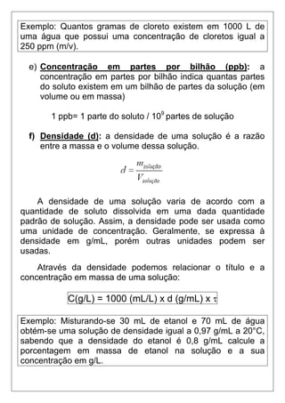 Exemplo: Quantos gramas de cloreto existem em 1000 L de
uma água que possui uma concentração de cloretos igual a
250 ppm (m/v).

  e) Concentração em partes por bilhão (ppb): a
     concentração em partes por bilhão indica quantas partes
     do soluto existem em um bilhão de partes da solução (em
     volume ou em massa)

       1 ppb= 1 parte do soluto / 109 partes de solução

  f) Densidade (d): a densidade de uma solução é a razão
     entre a massa e o volume dessa solução.




    A densidade de uma solução varia de acordo com a
quantidade de soluto dissolvida em uma dada quantidade
padrão de solução. Assim, a densidade pode ser usada como
uma unidade de concentração. Geralmente, se expressa à
densidade em g/mL, porém outras unidades podem ser
usadas.
    Através da densidade podemos relacionar o título e a
concentração em massa de uma solução:

           C(g/L) = 1000 (mL/L) x d (g/mL) x τ

Exemplo: Misturando-se 30 mL de etanol e 70 mL de água
obtém-se uma solução de densidade igual a 0,97 g/mL a 20°C,
sabendo que a densidade do etanol é 0,8 g/mL calcule a
porcentagem em massa de etanol na solução e a sua
concentração em g/L.
 