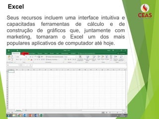 Excel
Seus recursos incluem uma interface intuitiva e
capacitadas ferramentas de cálculo e de
construção de gráficos que, juntamente com
marketing, tornaram o Excel um dos mais
populares aplicativos de computador até hoje.
 