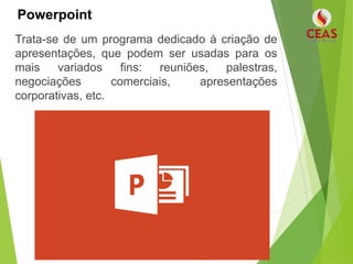 Powerpoint
Trata-se de um programa dedicado à criação de
apresentações, que podem ser usadas para os
mais variados fins: reuniões, palestras,
negociações comerciais, apresentações
corporativas, etc.
 