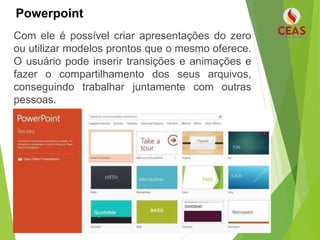Powerpoint
Com ele é possível criar apresentações do zero
ou utilizar modelos prontos que o mesmo oferece.
O usuário pode inserir transições e animações e
fazer o compartilhamento dos seus arquivos,
conseguindo trabalhar juntamente com outras
pessoas.
 