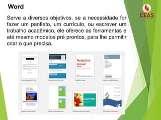 Word
Serve a diversos objetivos, se a necessidade for
fazer um panfleto, um currículo, ou escrever um
trabalho acadêmico, ele oferece as ferramentas e
até mesmo modelos pré prontos, para lhe permitir
criar o que precisa.
 