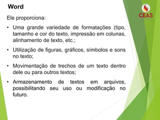 Word
Ele proporciona:
• Uma grande variedade de formatações (tipo,
tamanho e cor do texto, impressão em colunas,
alinhamento de texto, etc.;
• Utilização de figuras, gráficos, símbolos e sons
no texto;
• Movimentação de trechos de um texto dentro
dele ou para outros textos;
• Armazenamento de textos em arquivos,
possibilitando seu uso ou modificação no
futuro.
 