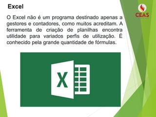 Excel
O Excel não é um programa destinado apenas a
gestores e contadores, como muitos acreditam. A
ferramenta de criação de planilhas encontra
utilidade para variados perfis de utilização. É
conhecido pela grande quantidade de fórmulas.
 