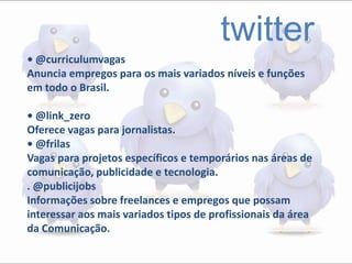 twitter
• @curriculumvagas
Anuncia empregos para os mais variados níveis e funções
em todo o Brasil.
• @link_zero
Oferece vagas para jornalistas.
• @frilas
Vagas para projetos específicos e temporários nas áreas de
comunicação, publicidade e tecnologia.
. @publicijobs
Informações sobre freelances e empregos que possam
interessar aos mais variados tipos de profissionais da área
da Comunicação.
 