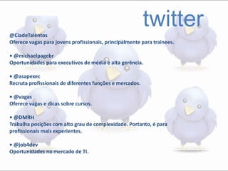 twitter@CiadeTalentos
Oferece vagas para jovens profissionais, principalmente para trainees.
• @michaelpagebr
Oportunidades para executivos de média e alta gerência.
• @asapexec
Recruta profissionais de diferentes funções e mercados.
• @vagas
Oferece vagas e dicas sobre cursos.
• @DMRH
Trabalha posições com alto grau de complexidade. Portanto, é para
profissionais mais experientes.
• @job4dev
Oportunidades no mercado de TI.
 