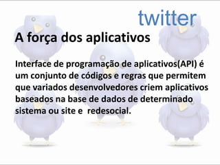 twitter
A força dos aplicativos
Interface de programação de aplicativos(API) é
um conjunto de códigos e regras que permitem
que variados desenvolvedores criem aplicativos
baseados na base de dados de determinado
sistema ou site e redesocial.
 
