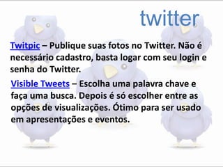 twitter
Twitpic – Publique suas fotos no Twitter. Não é
necessário cadastro, basta logar com seu login e
senha do Twitter.
Visible Tweets – Escolha uma palavra chave e
faça uma busca. Depois é só escolher entre as
opções de visualizações. Ótimo para ser usado
em apresentações e eventos.
 