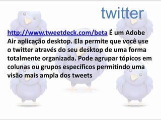 twitter
http://www.tweetdeck.com/beta É um Adobe
Air aplicação desktop. Ela permite que você use
o twitter através do seu desktop de uma forma
totalmente organizada. Pode agrupar tópicos em
colunas ou grupos específicos permitindo uma
visão mais ampla dos tweets
 