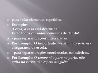  para isolar elementos repetidos. 
 Exemplos: 
A casa, a casa está destruída. 
Estão todos cansados, cansados de dar dó! 
 - para separar orações intercaladas. 
 Por Exemplo: O importante, insistiam os pais, era 
a segurança da escola. 
 - para separar orações coordenadas assindéticas. 
 Por Exemplo: O tempo não para no porto, não 
apita na curva, não espera ninguém. 
 