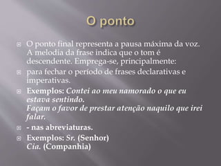  O ponto final representa a pausa máxima da voz. 
A melodia da frase indica que o tom é 
descendente. Emprega-se, principalmente: 
 para fechar o período de frases declarativas e 
imperativas. 
 Exemplos: Contei ao meu namorado o que eu 
estava sentindo. 
Façam o favor de prestar atenção naquilo que irei 
falar. 
 - nas abreviaturas. 
 Exemplos: Sr. (Senhor) 
Cia. (Companhia) 
 