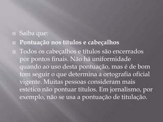  Saiba que: 
 Pontuação nos títulos e cabeçalhos 
 Todos os cabeçalhos e títulos são encerrados 
por pontos finais. Não há uniformidade 
quando ao uso desta pontuação, mas é de bom 
tom seguir o que determina a ortografia oficial 
vigente. Muitas pessoas consideram mais 
estético não pontuar títulos. Em jornalismo, por 
exemplo, não se usa a pontuação de titulação. 
 