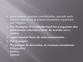  para separar orações coordenadas, quando pelo 
menos uma delas já possui elementos separados 
por vírgula. 
 Por Exemplo: O resultado final foi o seguinte: dez 
professores votaram a favor do acordo; nove, 
contra. 
 - para separar itens de uma enumeração. 
 Por Exemplo: 
 No parque de diversões, as crianças encontram: 
brinquedos; 
balões; 
pipoca. 
 