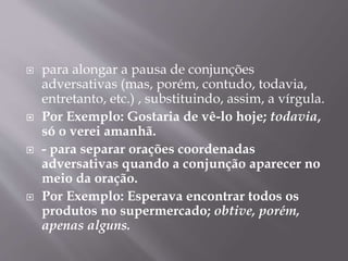  para alongar a pausa de conjunções 
adversativas (mas, porém, contudo, todavia, 
entretanto, etc.) , substituindo, assim, a vírgula. 
 Por Exemplo: Gostaria de vê-lo hoje; todavia, 
só o verei amanhã. 
 - para separar orações coordenadas 
adversativas quando a conjunção aparecer no 
meio da oração. 
 Por Exemplo: Esperava encontrar todos os 
produtos no supermercado; obtive, porém, 
apenas alguns. 
 