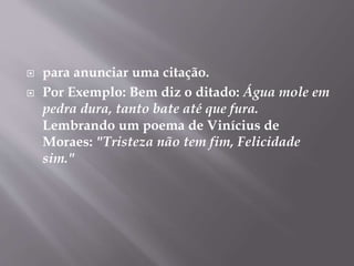  para anunciar uma citação. 
 Por Exemplo: Bem diz o ditado: Água mole em 
pedra dura, tanto bate até que fura. 
Lembrando um poema de Vinícius de 
Moraes: "Tristeza não tem fim, Felicidade 
sim." 
 
