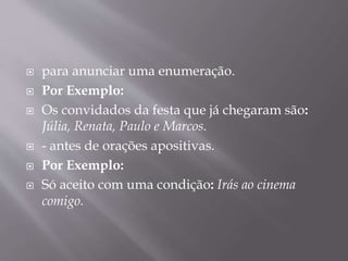  para anunciar uma enumeração. 
 Por Exemplo: 
 Os convidados da festa que já chegaram são: 
Júlia, Renata, Paulo e Marcos. 
 - antes de orações apositivas. 
 Por Exemplo: 
 Só aceito com uma condição: Irás ao cinema 
comigo. 
 