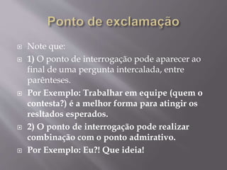  Note que: 
 1) O ponto de interrogação pode aparecer ao 
final de uma pergunta intercalada, entre 
parênteses. 
 Por Exemplo: Trabalhar em equipe (quem o 
contesta?) é a melhor forma para atingir os 
resltados esperados. 
 2) O ponto de interrogação pode realizar 
combinação com o ponto admirativo. 
 Por Exemplo: Eu?! Que ideia! 
 