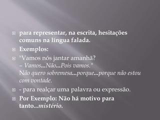  para representar, na escrita, hesitações 
comuns na língua falada. 
 Exemplos: 
 "Vamos nós jantar amanhã? 
– Vamos...Não...Pois vamos." 
Não quero sobremesa...porque...porque não estou 
com vontade. 
 - para realçar uma palavra ou expressão. 
 Por Exemplo: Não há motivo para 
tanto...mistério. 
 