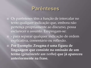  Os parênteses têm a função de intercalar no 
texto qualquer indicação que, embora não 
pertença propriamente ao discurso, possa 
esclarecer o assunto. Empregam-se: 
 - para separar qualquer indicação de ordem 
explicativa, comentário ou reflexão. 
 Por Exemplo: Zeugma é uma figura de 
linguagem que consiste na omissão de um 
termo (geralmente um verbo) que já apareceu 
anteriormente na frase. 
 