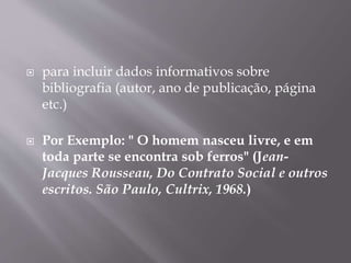  para incluir dados informativos sobre 
bibliografia (autor, ano de publicação, página 
etc.) 
 Por Exemplo: " O homem nasceu livre, e em 
toda parte se encontra sob ferros" (Jean- 
Jacques Rousseau, Do Contrato Social e outros 
escritos. São Paulo, Cultrix, 1968.) 
 