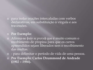  para isolar orações intercaladas com verbos 
declarativos, em substituição à vírgula e aos 
travessões. 
 Por Exemplo: 
 Afirma-se (não se prova) que é muito comum o 
recebimento de propina para que os carros 
apreendidos sejam liberados sem o recolhimento 
das multas. 
 - para delimitar o período de vida de uma pessoa. 
 Por Exemplo: Carlos Drummond de Andrade 
(1902 – 1986). 
 