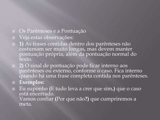  Os Parênteses e a Pontuação 
 Veja estas observações: 
 1) As frases contidas dentro dos parênteses não 
costumam ser muito longas, mas devem manter 
pontuação própria, além da pontuação normal do 
texto. 
 2) O sinal de pontuação pode ficar interno aos 
parênteses ou externo, conforme o caso. Fica interno 
quando há uma frase completa contida nos parênteses. 
 Exemplos: 
 Eu suponho (E tudo leva a crer que sim.) que o caso 
está encerrado. 
Vamos confiar (Por que não?) que cumpriremos a 
meta. 
 