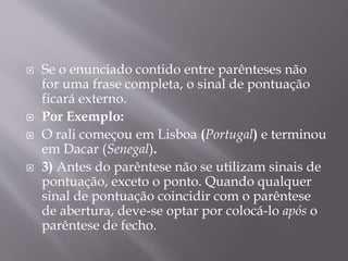  Se o enunciado contido entre parênteses não 
for uma frase completa, o sinal de pontuação 
ficará externo. 
 Por Exemplo: 
 O rali começou em Lisboa (Portugal) e terminou 
em Dacar (Senegal). 
 3) Antes do parêntese não se utilizam sinais de 
pontuação, exceto o ponto. Quando qualquer 
sinal de pontuação coincidir com o parêntese 
de abertura, deve-se optar por colocá-lo após o 
parêntese de fecho. 
 