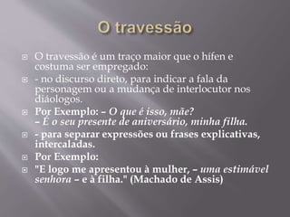  O travessão é um traço maior que o hífen e 
costuma ser empregado: 
 - no discurso direto, para indicar a fala da 
personagem ou a mudança de interlocutor nos 
diáologos. 
 Por Exemplo: – O que é isso, mãe? 
– É o seu presente de aniversário, minha filha. 
 - para separar expressões ou frases explicativas, 
intercaladas. 
 Por Exemplo: 
 "E logo me apresentou à mulher, – uma estimável 
senhora – e à filha." (Machado de Assis) 
 