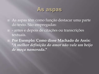  As aspas têm como função destacar uma parte 
do texto. São empregadas: 
 - antes e depois de citações ou transcrições 
textuais. 
 Por Exemplo: Como disse Machado de Assis: 
"A melhor definição do amor não vale um beijo 
de moça namorada." 
 