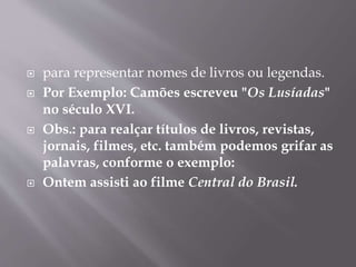  para representar nomes de livros ou legendas. 
 Por Exemplo: Camões escreveu "Os Lusíadas" 
no século XVI. 
 Obs.: para realçar títulos de livros, revistas, 
jornais, filmes, etc. também podemos grifar as 
palavras, conforme o exemplo: 
 Ontem assisti ao filme Central do Brasil. 
 
