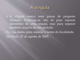  A vírgula marca uma pausa de pequena 
duração. Emprega-se não só para separar 
elementos de uma oração, mas para separar 
também orações de um período. 
Ex.: nas datas, para separar o nome da localidade. 
São Paulo, 25 de agosto de 2005. 
 