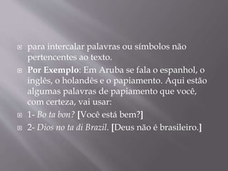  para intercalar palavras ou símbolos não 
pertencentes ao texto. 
 Por Exemplo: Em Aruba se fala o espanhol, o 
inglês, o holandês e o papiamento. Aqui estão 
algumas palavras de papiamento que você, 
com certeza, vai usar: 
 1- Bo ta bon? [Você está bem?] 
 2- Dios no ta di Brazil. [Deus não é brasileiro.] 
 