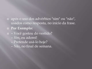  após o uso dos advérbios "sim" ou "não", 
usados como resposta, no início da frase. 
 Por Exemplo: 
 – Você gostou do vestido? 
– Sim, eu adorei! 
– Pretende usá-lo hoje? 
– Não, no final de semana. 
 