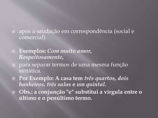  após a saudação em correspondência (social e 
comercial). 
 Exemplos: Com muito amor, 
Respeitosamente, 
 para separar termos de uma mesma função 
sintática. 
 Por Exemplo: A casa tem três quartos, dois 
banheiros, três salas e um quintal. 
 Obs.: a conjunção "e" substitui a vírgula entre o 
último e o penúltimo termo. 
 