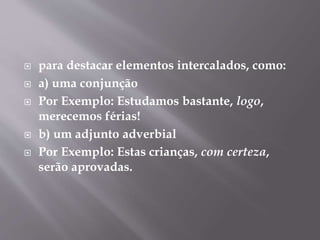  para destacar elementos intercalados, como: 
 a) uma conjunção 
 Por Exemplo: Estudamos bastante, logo, 
merecemos férias! 
 b) um adjunto adverbial 
 Por Exemplo: Estas crianças, com certeza, 
serão aprovadas. 
 
