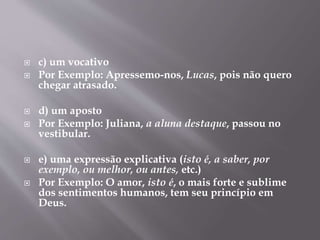  c) um vocativo 
 Por Exemplo: Apressemo-nos, Lucas, pois não quero 
chegar atrasado. 
 d) um aposto 
 Por Exemplo: Juliana, a aluna destaque, passou no 
vestibular. 
 e) uma expressão explicativa (isto é, a saber, por 
exemplo, ou melhor, ou antes, etc.) 
 Por Exemplo: O amor, isto é, o mais forte e sublime 
dos sentimentos humanos, tem seu princípio em 
Deus. 
 