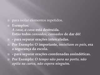 para isolar elementos repetidos.Exemplos: A casa, acasa está destruída.Estão todos cansados, cansados de dar dó!- para separar orações intercaladas.Por Exemplo: O importante, insistiam os pais, era a segurança da escola.- para separar orações coordenadas assindéticas.Por Exemplo: O tempo não para no porto, não apita na curva, não espera ninguém.