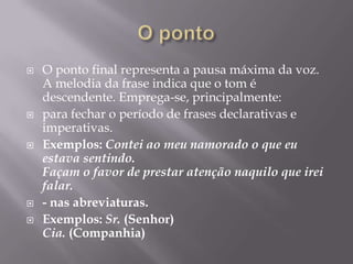 O pontoO ponto final representa a pausa máxima da voz. A melodia da frase indica que o tom é descendente. Emprega-se, principalmente:para fechar o período de frases declarativas e imperativas. Exemplos: Contei ao meu namorado o que eu estava sentindo. Façam o favor de prestar atenção naquilo que irei falar.- nas abreviaturas.Exemplos: Sr. (Senhor)Cia. (Companhia)