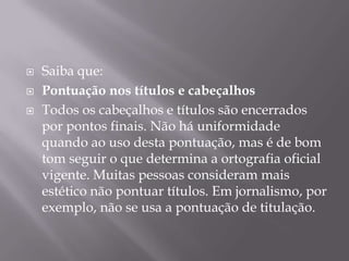 Saiba que:Pontuação nos títulos e cabeçalhosTodos os cabeçalhos e títulos são encerrados por pontos finais. Não há uniformidade quando ao uso desta pontuação, mas é de bom tom seguir o que determina a ortografia oficial vigente. Muitas pessoas consideram mais estético não pontuar títulos. Em jornalismo, por exemplo, não se usa a pontuação de titulação.
