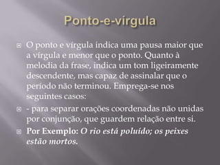 Ponto-e-vírgulaO ponto e vírgula indica uma pausa maior que a vírgula e menor que o ponto. Quanto à melodia da frase, indica um tom ligeiramente descendente, mas capaz de assinalar que o período não terminou. Emprega-se nos seguintes casos:- para separar orações coordenadas não unidas por conjunção, que guardem relação entre si.Por Exemplo: O rio está poluído; os peixes estão mortos. 
