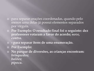 para separar orações coordenadas, quando pelo menos uma delas já possui elementos separados por vírgula.Por Exemplo: O resultado final foi o seguinte: dez professores votaram a favor do acordo; nove, contra. - para separar itens de uma enumeração.Por Exemplo: No parque de diversões, as crianças encontram:brinquedos;balões;pipoca.