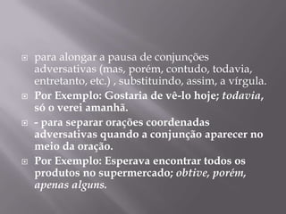 para alongar a pausa de conjunções adversativas (mas, porém, contudo, todavia, entretanto, etc.) , substituindo, assim, a vírgula.Por Exemplo: Gostaria de vê-lo hoje; todavia, só o verei amanhã.- para separar orações coordenadas adversativas quando a conjunção aparecer no meio da oração.Por Exemplo: Esperava encontrar todos os produtos no supermercado; obtive, porém, apenas alguns.