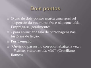 Dois pontosO uso de dois-pontos marca uma sensível suspensão da voz numa frase não concluída. Emprega-se, geralmente:- para anunciar a fala de personagens nas histórias de ficção.Por Exemplo:"Ouvindo passos no corredor, abaixei a voz :– Podemos avisar sua tia, não?" (Graciliano Ramos)