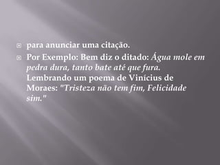 para anunciar uma citação.Por Exemplo: Bem diz o ditado: Água mole em pedra dura, tanto bate até que fura.Lembrando um poema de Vinícius de Moraes: "Tristeza não tem fim, Felicidade sim."