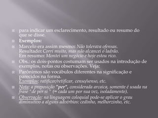 para indicar um esclarecimento, resultado ou resumo do que se disse.Exemplos:Marcelo era assim mesmo:Não tolerava ofensas.Resultado: Corri muito, mas não alcancei o ladrão.Em resumo:Montei um negócio e hoje estou rico.Obs.: os dois-pontos costumam ser usados na introdução de exemplos, notas ou observações. Veja:Parônimos são vocábulos diferentes na significação e parecidos na forma. Exemplos: ratificar/retificar, censo/senso, etc. Nota: a preposição "per", considerada arcaica, somente é usada na frase "de per si " (= cada um por sua vez, isoladamente).Observação: na linguagem coloquial pode-se aplicar o grau diminutivo a alguns advérbios: cedinho, melhorzinho, etc.